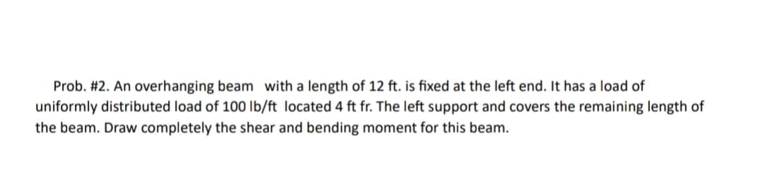 Prob. #2. An overhanging beam with a length of 12 ft. is fixed at the left end. It has a load of
uniformly distributed load of 100 lb/ft located 4 ft fr. The left support and covers the remaining length of
the beam. Draw completely the shear and bending moment for this beam.