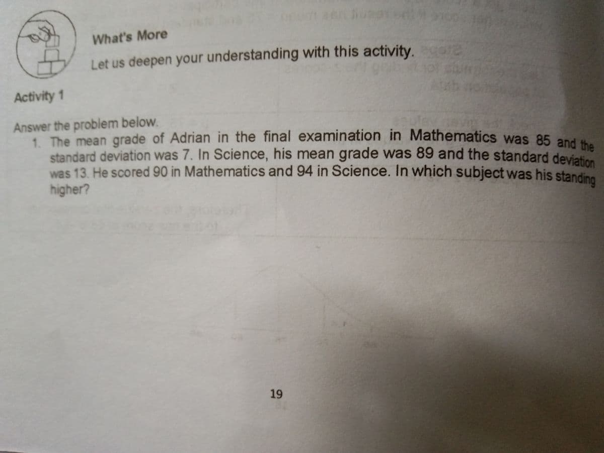 What's More
Let us deepen your understanding with this activity.
Activity 1
Answer the problem below.
1. The mean grade of Adrian in the final examination in Mathematics was 85 and
standard deviation was 7. In Science, his mean grade was 89 and the standard deviet
was 13. He scored 90 in Mathematics and 94 in Science. In which subject was his standi
higher?
19
