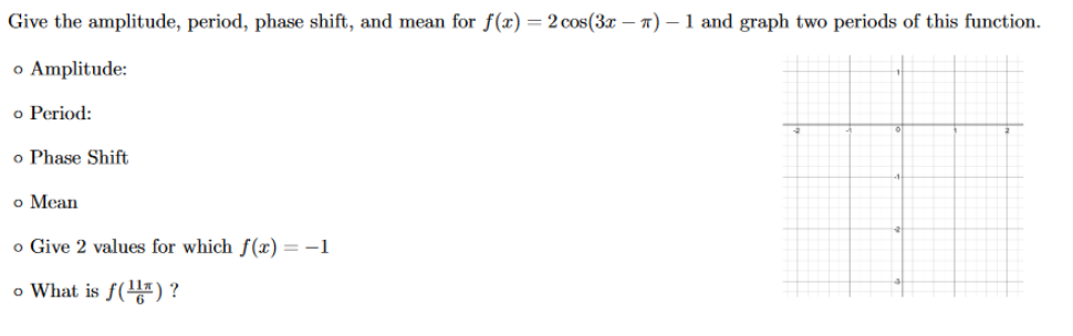 Give the amplitude, period, phase shift, and mean for f(x) = 2 cos(3x – 7) – 1 and graph two periods of this function.
o Amplitude:
o Period:
o Phase Shift
o Mean
o Give 2 values for which f(x) = -1
o What is f() ?
