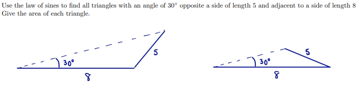 Use the law of sines to find all triangles with an angle of 30° opposite a side of length 5 and adjacent to a side of length 8
Give the area of each triangle.
30°
) 30°
