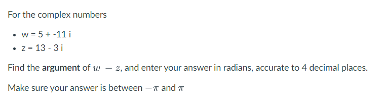 For the complex numbers
• w = 5 + -11 i
• z = 13 - 3 i
Find the argument of w – z, and enter your answer in radians, accurate to 4 decimal places.
Make sure your answer is between -T and
