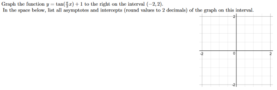 Graph the function y = tan(x)+1 to the right on the interval (-2,2).
In the space below, list all asymptotes and intercepts (round values to 2 decimals) of the graph on this interval.
-2
2
