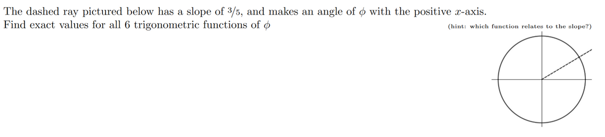 The dashed ray pictured below has a slope of 3/5, and makes an angle of ø with the positive x-axis.
Find exact values for all 6 trigonometric functions of ø
(hint: which function relates to the slope?)
