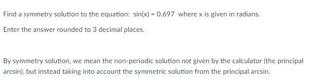 Find a symmetry solution to the equation: sin(x) = 0.697 where x is given in radians.
Enter the answer rounded to 3 decimal places.
By symmetry solution, we mean the non-periodic solution not given by the calculator (the principal
arcsin), but instead taking into account the symmetric solution from the principal arcsin.
