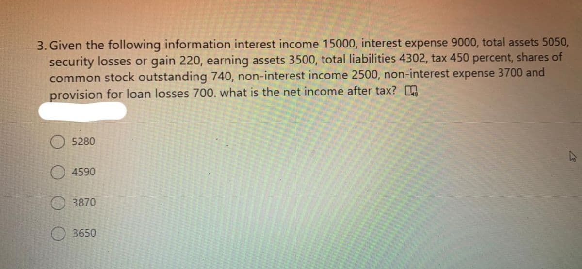 3. Given the following information interest income 15000, interest expense 9000, total assets 5050,
security losses or gain 220, earning assets 3500, total liabilities 4302, tax 450 percent, shares of
common stock outstanding 740, non-interest income 2500, non-interest expense 3700 and
provision for loan losses 700. what is the net income after tax?
5280
O 4590
3870
O 3650
