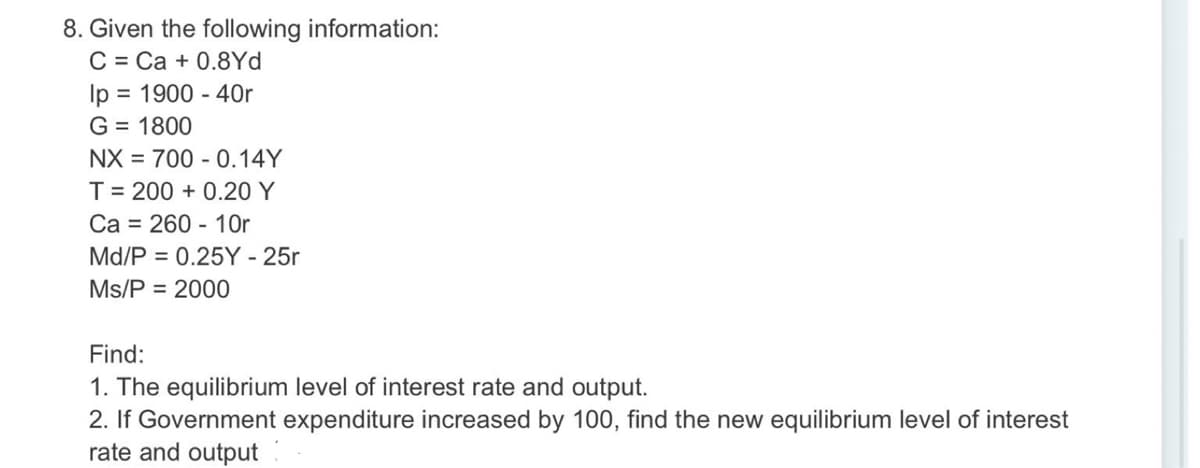 8. Given the following information:
C = Ca + 0.8Yd
Ip = 1900 - 40r
G = 1800
NX = 700 - 0.14Y
%D
T= 200 + 0.20 Y
Ca = 260 - 1Or
Md/P = 0.25Y - 25r
Ms/P = 2000
Find:
1. The equilibrium level of interest rate and output.
2. If Government expenditure increased by 100, find the new equilibrium level of interest
rate and output
