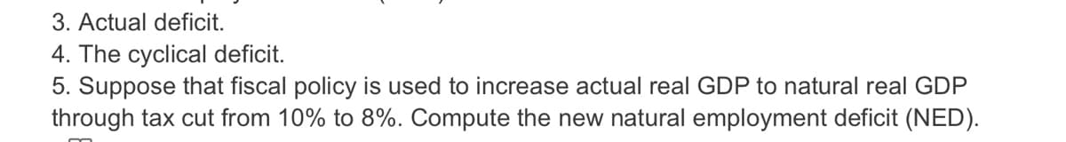 3. Actual deficit.
4. The cyclical deficit.
5. Suppose that fiscal policy is used to increase actual real GDP to natural real GDP
through tax cut from 10% to 8%. Compute the new natural employment deficit (NED).
