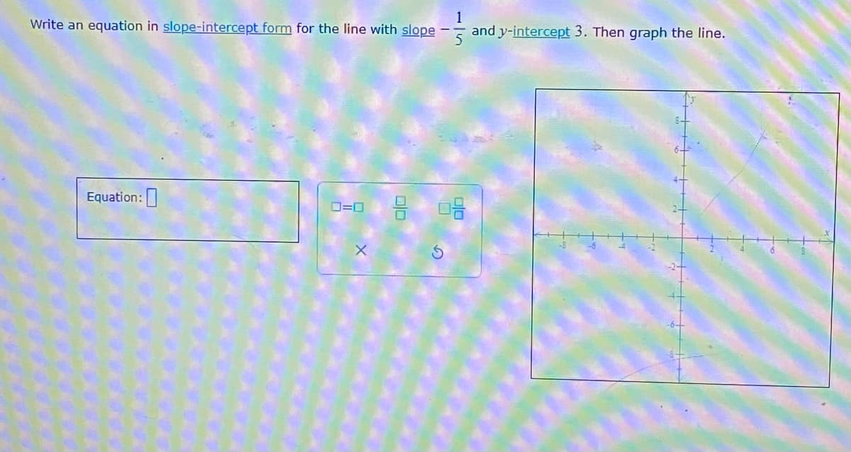 1
Write an equation in slope-intercept form for the line with slope and y-intercept 3. Then graph the line.
Equation:
0=0
X
9 08