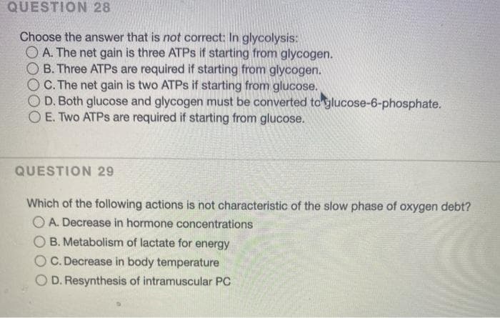 QUESTION 28
Choose the answer that is not correct: In glycolysis:
A. The net gain is three ATPS if starting from glycogen.
B. Three ATPS are required if starting from glycogen.
C. The net gain is two ATPS if starting from glucose.
O D. Both glucose and glycogen must be converted to glucose-6-phosphate.
O E. Two ATPS are required if starting from glucose.
QUESTION 29
Which of the following actions is not characteristic of the slow phase of oxygen debt?
O A. Decrease in hormone concentrations
B. Metabolism of lactate for energy
O C. Decrease in body temperature
D. Resynthesis of intramuscular PC
