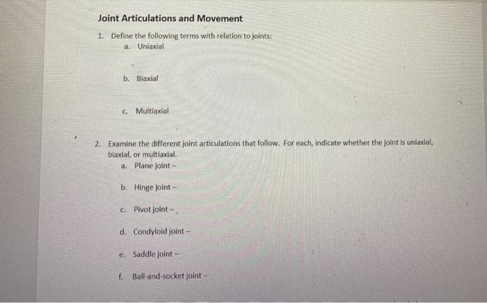 Joint Articulations and Movement
1. Define the following terms with relation to joints:
a. Uniaxial
b. Blaxial
C. Multiaxial
2. Examine the different joint articulations that follow. For each, indicate whether the joint is uniaxial,
biaxial, or multiaxial.
a. Plane joint -
b. Hinge joint -
c. Pivot joint -
d. Condylold joint-
e. Saddle Joint -
f. Ball-and-socket joint-

