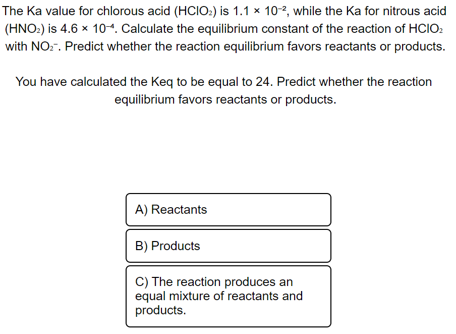 The Ka value for chlorous acid (HCIO₂) is 1.1 × 10-2, while the Ka for nitrous acid
(HNO₂) is 4.6 x 10-4. Calculate the equilibrium constant of the reaction of HCIO₂
with NO₂. Predict whether the reaction equilibrium favors reactants or products.
You have calculated the Keq to be equal to 24. Predict whether the reaction
equilibrium favors reactants or products.
A) Reactants
B) Products
C) The reaction produces an
equal mixture of reactants and
products.