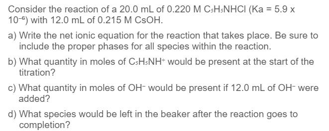 Consider the reaction of a 20.0 mL of 0.220 M CsH5NHCI (Ka = 5.9 x
10-6) with 12.0 mL of 0.215 M CSOH.
a) Write the net ionic equation for the reaction that takes place. Be sure to
include the proper phases for all species within the reaction.
b) What quantity in moles of CsHsNH+ would be present at the start of the
titration?
c) What quantity in moles of OH- would be present if 12.0 mL of OH- were
added?
d) What species would be left in the beaker after the reaction goes to
completion?
