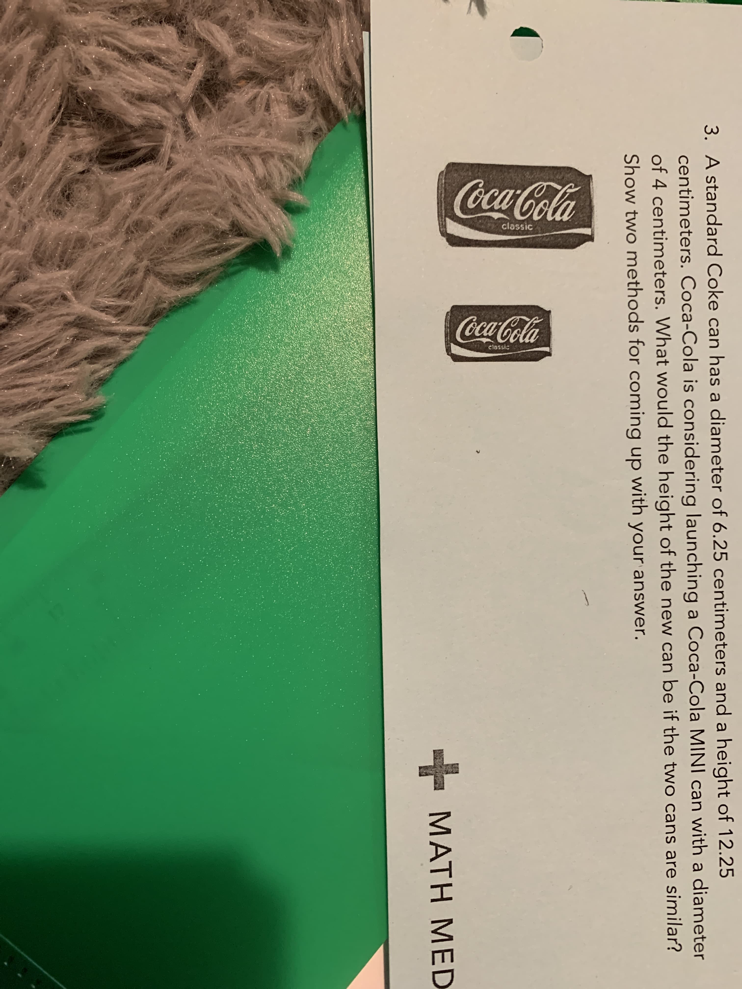 3. A standard Coke can has a diameter of 6.25 centimeters and a height of 12.25
centimeters. Coca-Cola is considering launching a Coca-Cola MINI can with a diameter
of 4 centimeters. What would the height of the new can be if the two cans are similar?
Show two methods for coming up with your answer.
MATH MED
cla
Coca-Cola
classic
Coca-Cola
