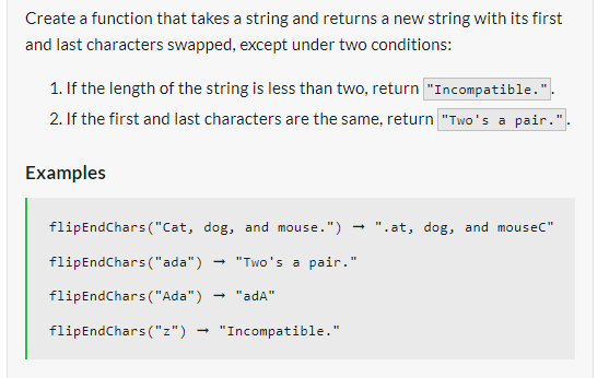 Create a function that takes a string and returns a new string with its first
and last characters swapped, except under two conditions:
1. If the length of the string is less than two, return "Incompatible.".
2. If the first and last characters are the same, return "Two's a pair.".
Examples
flipEndChars ("Cat, dog, and mouse.") ".at, dog, and mouseC"
flipEndChars ("ada") "Two's a pair."
flipEndChars ("Ada") "ada"
flipEndChars("z") "Incompatible."