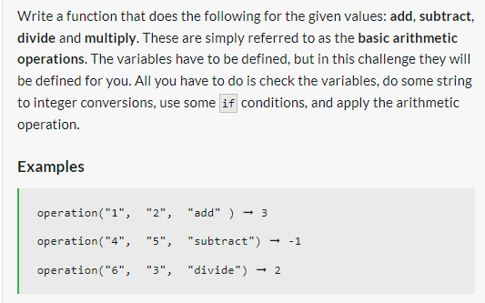 Write a function that does the following for the given values: add, subtract,
divide and multiply. These are simply referred to as the basic arithmetic
operations. The variables have to be defined, but in this challenge they will
be defined for you. All you have to do is check the variables, do some string
to integer conversions, use some if conditions, and apply the arithmetic
operation.
Examples
operation ("1", "2",
operation ("4", "5",
operation ("6", "3",
"add" ) → 3
"subtract") → -1
"divide") → 2
