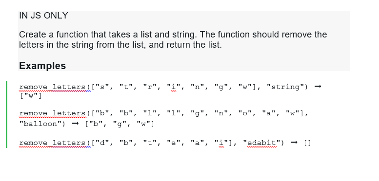 IN JS ONLY
Create a function that takes a list and string. The function should remove the
letters in the string from the list, and return the list.
Examples
remove letters (["s", "t", "r", "i", "n", "g", "w"], "string")
["w"]
remove letters (["b", "b", "1", "1", "g", "n", "o", "a", "w"],
"balloon") → ["b", "g", "w"]
remove letters (["d", "b", "t", "e", "a", "i"], "edabit") → []
m