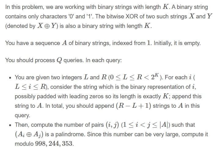 In this problem, we are working with binary strings with length K. A binary string
contains only characters '0' and '1'. The bitwise XOR of two such strings X and Y
(denoted by X OY) is also a binary string with length K.
You have a sequence A of binary strings, indexed from 1. Initially, it is empty.
You should process Q queries. In each query:
• You are given two integers L and R (0 < L < R< 2* ). For each i (
L<i< R), consider the string which is the binary representation of i,
possibly padded with leading zeros so its length is exactly K; append this
string to A. In total, you should append (R – L+1) strings to A in this
query.
• Then, compute the number of pairs (i, j) (1 < i < j <|A|) such that
(A¡ Ð A;) is a palindrome. Since this number can be very large, compute it
modulo 998, 244, 353.
