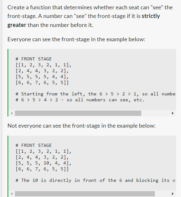 Create a function that determines whether each seat can "see" the
front-stage. A number can "see" the front-stage if it is strictly
greater than the number before it.
Everyone can see the front-stage in the example below:
# FRONT STAGE
[[1, 2, 3, 2, 1, 1],
[2, 4, 4, 3, 2, 2],
[5, 5, 5, 5, 4, 4],
[6, 6, 7, 6, 5, 5]]
# Starting from the left, the 6 > 5 > 2 > 1, so all numbe
# 6 > 5 > 4 > 2 - so all numbers can see, etc.
Not everyone can see the front-stage in the example below:
# FRONT STAGE
[[1, 2, 3, 2, 1, 1],
[2, 4, 4, 3, 2, 2],
[5, 5, 5, 10, 4, 4],
[6, 6, 7, 6, 5, 5]]
# The 10 is directly in front of the 6 and blocking its v
