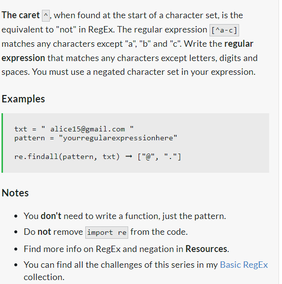 The caret when found at the start of a character set, is the
equivalent to "not" in RegEx. The regular expression [^a-c]
matches any characters except "a", "b" and "c". Write the regular
expression that matches any characters except letters, digits and
spaces. You must use a negated character set in your expression.
Examples
txt = alice15@gmail.com "
pattern = "yourregularexpressionhere"
re.findall(pattern, txt) ["@", "."]
Notes
• You don't need to write a function, just the pattern.
• Do not remove import re from the code.
• Find more info on RegEx and negation in Resources.
• You can find all the challenges of this series in my Basic RegEx
collection.