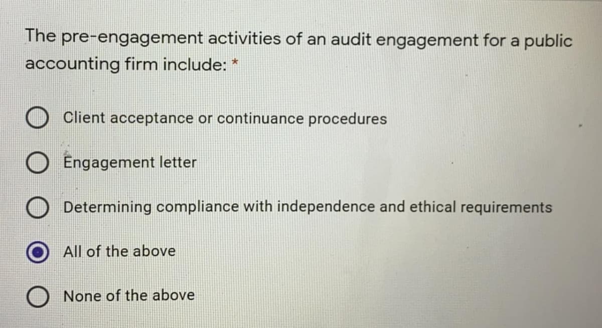 The pre-engagement activities of an audit engagement for a public
accounting firm include: *
Client acceptance or continuance procedures
Engagement letter
Determining compliance with independence and ethical requirements
All of the above
None of the above
