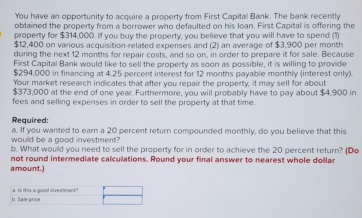 You have an opportunity to acquire a property from First Capital Bank. The bank recently
obtained the property from a borrower who defaulted on his loan. First Capital is offering the
property for $314,000. If you buy the property, you believe that you will have to spend (1)
$12,400 on various acquisition-related expenses and (2) an average of $3,900 per month
during the next 12 months for repair costs, and so on, in order to prepare it for sale. Because
First Capital Bank would like to sell the property as soon as possible, it is willing to provide
$294,000 in financing at 4.25 percent interest for 12 months payable monthly (interest only).
Your market research indicates that after you repair the property, it may sell for about
$373,000 at the end of one year. Furthermore, you will probably have to pay about $4,900 in
fees and selling expenses in order to sell the property at that time.
Required:
a. If you wanted to earn a 20 percent return compounded monthly, do you believe that this
would be a good investment?
b. What would you need to sell the property for in order to achieve the 20 percent return? (Do
not round intermediate calculations. Round your final answer to nearest whole dollar
amount.)
a. Is this a good investment?
b. Sale price
