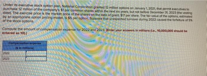 Under its executive stock option plan, Natilonal Corporation granted 12 million options on January 1, 2021, that permit executives to
purchase 12 million of the company's $1 par common shares within the next six years, but not before December 31, 2023 (the vesting
date). The exercise price is the market price of the shares on the date of grant, $17 per share. The fair value of the options, estimated
by an appropriate option pricing model, is $5 per option. Suppose that unexpected tumover during 2022 caused the forfelture of 5%
of the stock options.
Compute the amount of compensation expense for 2022 and 2023. (Enter your answers in millions (L.e., 10,000,000 should be
entered as 10).)
Compensation expense
(S in millions)
2022
2023
