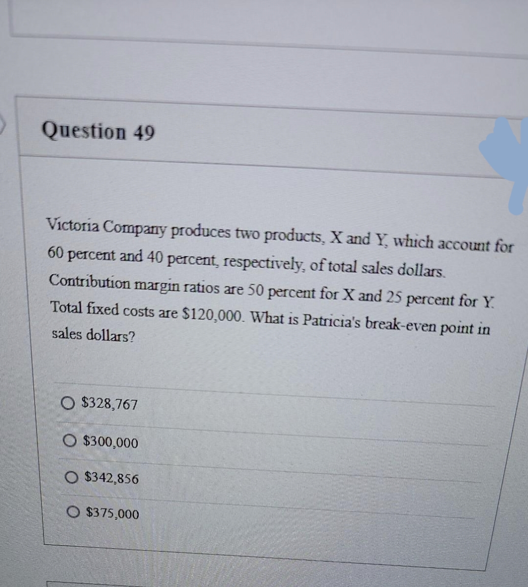 Question 49
Victoria Company produces two products, X and Y, which account for
60 percent and 40 percent, respectively, of total sales dollars.
Contribution margin ratios are 50 percent for X and 25 percent for Y.
Total fixed costs are $120,000. What is Patricia's break-even point in
sales dollars?
O $328,767
O$300,000
O $342,856
O $375,000
