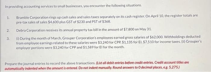 In providing accounting services to small businesses, you encounter the following situations.
Bramble Corporation rings up cash sales and sales taxes separately on its cash register. On April 10, the register totals are
pre-tax sales of sales $4,600 plus GST of $230 and PST of $368.
1.
2.
Debra Corporation receives its annual property tax bill in the amount of $7,800 on May 31.
(1) During the month of March, Grouper Corporation's employees earned gross salaries of $62,000. Withholdings deducted
from employee earnings related to these salaries were $3,240 for CPP, $1,135 for EI, $7,510 for income taxes. (ii) Grouper's
employer portions were $3,240 for CPP and $1,589 for El for the month.
3.
Prepare the journal entries to record the above transactions. (List all debit entries before credit entries. Credit account titles are
automatically indented when the amount is entered. Do not indent manually. Round answers to O decimal places, eg. 5,275.)
