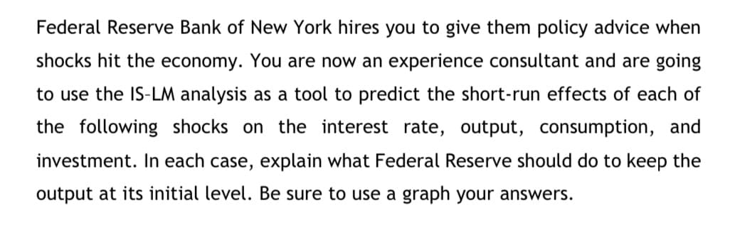 Federal Reserve Bank of New York hires you to give them policy advice when
shocks hit the economy. You are now an experience consultant and are going
to use the IS-LM analysis as a tool to predict the short-run effects of each of
the following shocks on the interest rate, output, consumption, and
investment. In each case, explain what Federal Reserve should do to keep the
output at its initial level. Be sure to use a graph your answers.