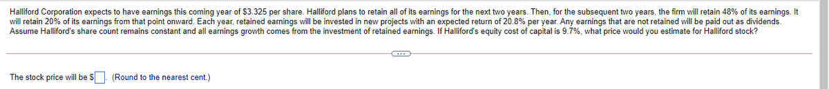 Halliford Corporation expects to have earnings this coming year of $3.325 per share. Halliford plans to retain all of its earnings for the next two years. Then, for the subsequent two years, the firm will retain 48% of its earnings. It
will retain 20% of its earnings from that point onward. Each year, retained earnings will be invested in new projects with an expected return of 20.8% per year. Any earnings that are not retained will be paid out as dividends.
Assume Halliford's share count remains constant and all earnings growth comes from the investment of retained earnings. If Halliford's equity cost of capital is 9.7%, what price would you estimate for Halliford stock?
The stock price will be $. (Round to the nearest cent.)
