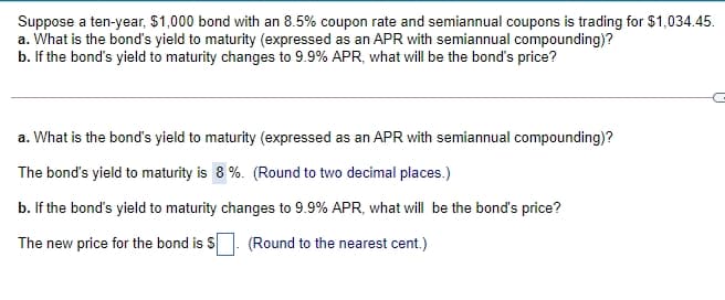 Suppose a ten-year, $1,000 bond with an 8.5% coupon rate and semiannual coupons is trading for $1,034.45.
a. What is the bond's yield to maturity (expressed as an APR with semiannual compounding)?
b. If the bond's yield to maturity changes to 9.9% APR, what will be the bond's price?
a. What is the bond's yield to maturity (expressed as an APR with semiannual compounding)?
The bond's yield to maturity is 8 %. (Round to two decimal places.)
b. If the bond's yield to maturity changes to 9.9% APR, what will be the bond's price?
The new price for the bond is S. (Round to the nearest cent.)
