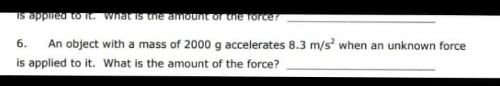 Is applled to it. What is the amount or the force?
6.
An object with a mass of 2000 g accelerates 8.3 m/s? when an unknown force
is applied to it. What is the amount of the force?
