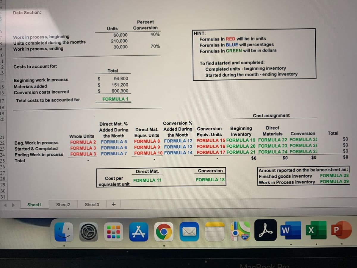 3.
Data Section:
Percent
Units
Conversion
40%
HINT:
Work in process, beginning
Units completed during the months
Work in process, ending
60,000
210,000
30,000
7.
Formulas in RED will be in units
70%
Forumlas in BLUE will percentages
Formulas in GREEN will be in dollars
11
12
To find started and completed:
Completed units - beginning inventory
Started during the month- ending inventory
Costs to account for:
Total
13
24
94,800
14
15
16
Beginning work in process
Materials added
%24
151,200
Conversion costs incurred
24
600,300
17
Total costs to be accounted for
FORMULA 1
18
19
Cost assignment
20
Direct Mat. %
Conversion %
Direct
Beginning
Inventory
Direct Mat. Added During Conversion
Equiv. Units
FORMULA 8 FORMULA 12 FORMULA 15 FORMULA 19 FORMULA 22 FORMULA 25
FORMULA 9 FORMULA 13 FORMULA 16 FORMULA 20 FORMULA 23 FORMULA 2E
FORMULA 10 FORMULA 14 FORMULA 17 FORMULA 21 FORMULA 24 FORMULA 27
Added During
the Month
the Month
Equiv. Units
Materials
Conversion
Total
Whole Units
21
22
23
24
25
26
$0
FORMULA 2 FORMULA 5
Beg. Work in process
Started & Completed
Ending Work in process
$0
FORMULA 3 FORMULA 6
$0
FORMULA 3 FORMULA 7
$0
$0
$0
$0
Total
Amount reported on the balance sheet as:
Finished goods inventory
Direct Mat.
Conversion
27
FORMULA 28
28
Cost per
FORMULA 11
FORMULA 18
Work in Process inventory FORMULA 29
29
equivalent unit
30
31
Sheet1
Sheet2
Sheet3
W
280
MacRook Dro
P
