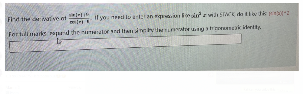 Find the derivative of
sin(z)+9
If
you need to enter an expression like sin x with STACK, do it like this: (sin(x))^2
cos(z)–9
For full marks, expand the numerator and then simplify the numerator using a trigonometric identity.
