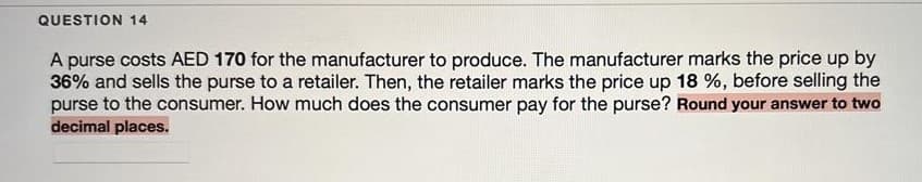 QUESTION 14
A purse costs AED 170 for the manufacturer to produce. The manufacturer marks the price up by
36% and sells the purse to a retailer. Then, the retailer marks the price up 18 %, before selling the
purse to the consumer. How much does the consumer pay for the purse? Round your answer to two
decimal places.
