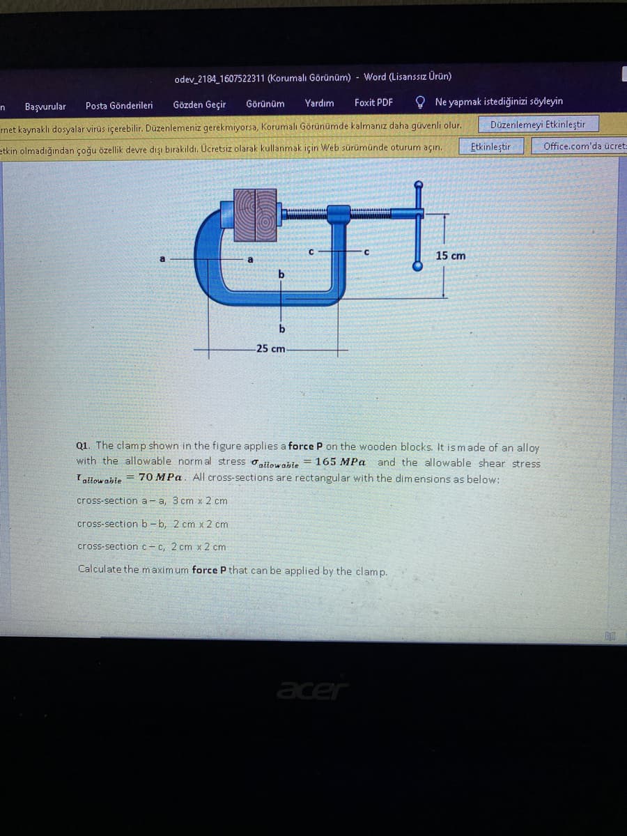 odev_2184 1607522311 (Korumalı Görünüm) - Word (Lisanssız Ürün)
Gözden Geçir
Yardım
Foxit PDF
O Ne yapmak istediğinizi söyleyin
Başvurular
Posta Gönderileri
Görünüm
n
rnet kaynaklı dosyalar virüs içerebilir. Düzenlemeniz gerekmiyorsa, Korumalı Görünümde kalmanız daha güvenli olur.
Düzenlemeyi Etkinleştir
etkin olmadığından çoğu özellik devre dışı bırakıldı. Ücretsiz olarak kullanmak için Web sürümünde oturum açın.
Etkinleştir
Office.com'da ücret:
15 cm
b
25 cm
Q1. The clamp shown in the figure applies a force P on the wooden blocks. It is made of an alloy
with the allowable normal stress oalowažle = 165 MPa and the allowable shear stress
Iatiow able = 70 MPa. All cross-sections are rectangular with the dimensions as below:
cross-section a- a, 3 cm x 2 cm
cross-section b - b, 2 cm x 2 cm
cross-sectionc-c, 2 cm x 2 cm
Calculate the maximum force P that can be applied by the clamp.
acer
