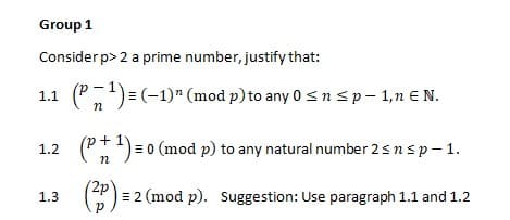 Group 1
Consider p> 2 a prime number, justify that:
1.1 (P,)= (-1)" (mod p) to any 0 sn sp- 1,n € N.
(Pt)= 0 (mod p) to any natural number 2snsp- 1.
1.2
n
2p
= 2 (mod p). Suggestion: Use paragraph 1.1 and 1.2
1.3

