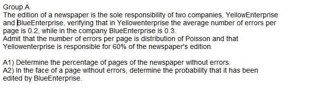 Group A
The edition of a newspaper is the sole responsibility of two companies, YellowEnterprise
and BlueEnterprise, verifying that in Yellowenterprise the average number of errors per
page is 0.2, while in the company BlueEnterprise is 0.3.
Admit that the number of errors per page is distribution of Poisson and that
Yellowenterprise is responsible for 60% of the newspaper's edition.
A1) Determine the percentage of pages of the newspaper without errors.
A2) In the face of a page without errors, determine the probability that it has been
edited by BlueEnterprise.
