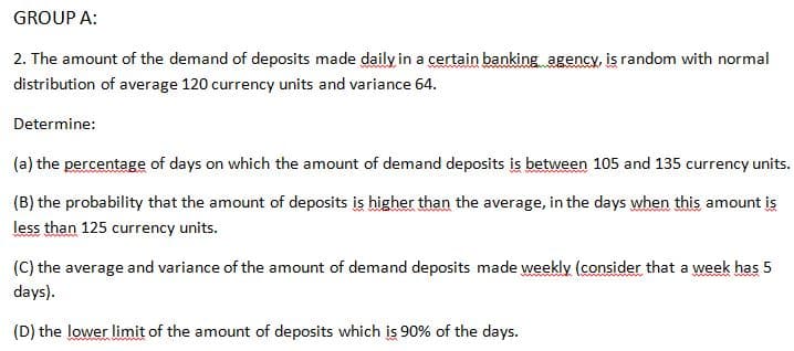 GROUP A:
2. The amount of the demand of deposits made daily in a certain banking agency, is random with normal
distribution of average 120 currency units and variance 64.
Determine:
(a) the percentage of days on which the amount of demand deposits is between 105 and 135 currency units.
(B) the probability that the amount of deposits is higher than the average, in the days when this amount is
less than 125 currency units.
wwwwwwwww
(C) the average and variance of the amount of demand deposits made weekly (consider that a week has 5
days).
(D) the lower limit of the amount of deposits which is 90% of the days.