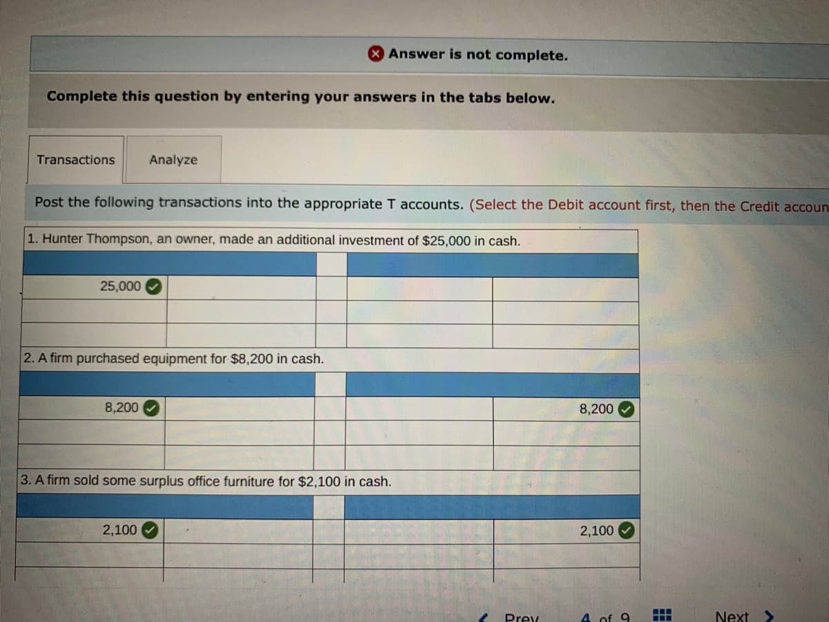 Answer is not complete.
Complete this question by entering your answers in the tabs below.
Transactions
Analyze
Post the following transactions into the appropriate T accounts. (Select the Debit account first, then the Credit accoun.
1. Hunter Thompson, an owner, made an additional investment of $25,000 in cash.
25,000
2. A firm purchased equipment for $8,200 in cash.
8,200
8,200
3. A firm sold some surplus office furniture for $2,100 in cash.
2,100
2,100
Prev
4 of 9
Next
