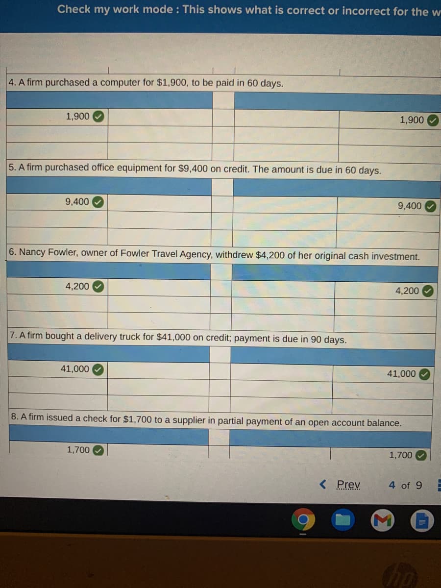 Check my work mode : This shows what is correct or incorrect for the w
4. A firm purchased a computer for $1,900, to be paid in 60 days.
1,900
1,900
5. A firm purchased office equipment for $9,400 on credit. The amount is due in 60 days.
9,400
9,400
6. Nancy Fowler, owner of Fowler Travel Agency, withdrew $4,200 of her original cash investment.
4,200
4,200
7. A firm bought a delivery truck for $41,000 on credit; payment is due in 90 days.
41,000
41,000
8. A firm issued a check for $1,700 to a supplier in partial payment of an open account balance.
1,700
1,700
< Prev
4 of 9
hp
