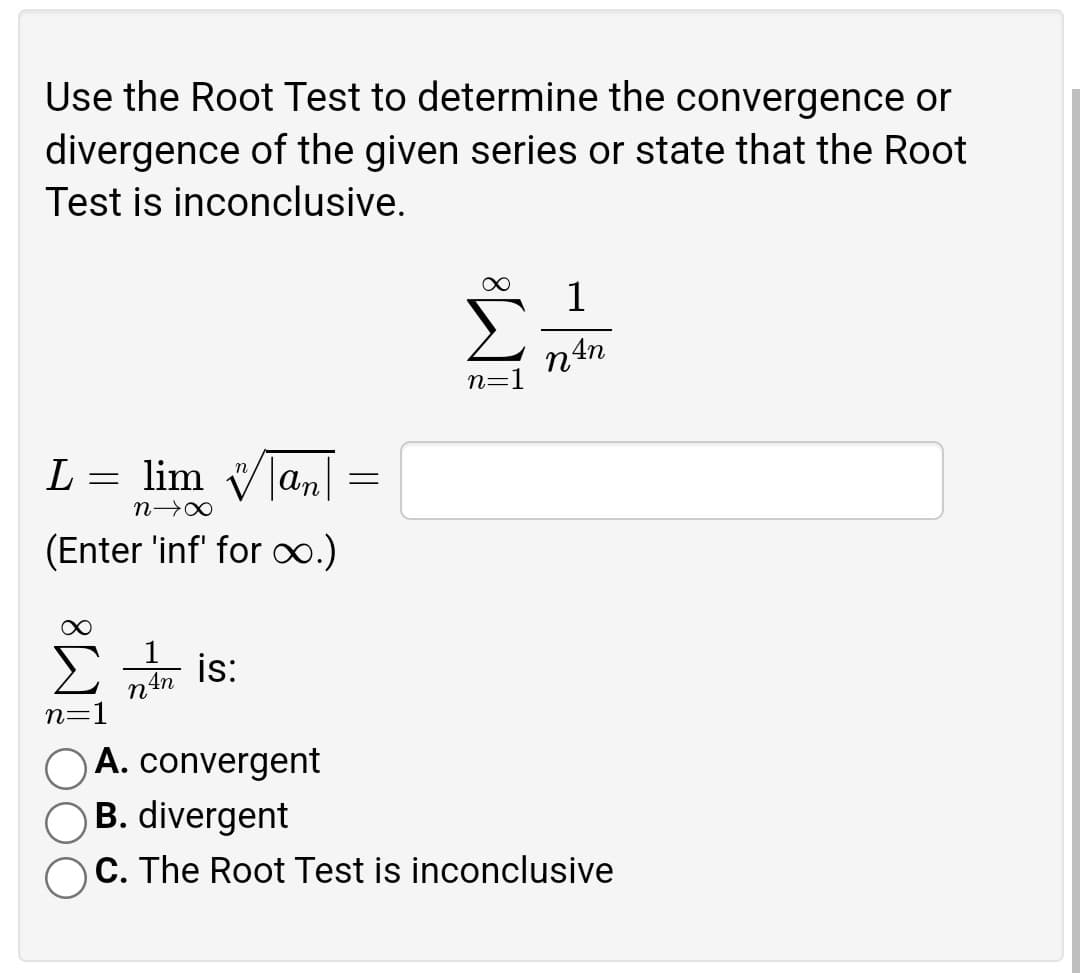 Use the Root Test to determine the convergence or
divergence of the given series or state that the Root
Test is inconclusive.
∞ 1
L
=
lim
|an|
n→∞
(Enter 'inf' for ∞.)
1
is:
4n
n=1
A. convergent
B. divergent
C. The Root Test is inconclusive
=
n=
n An