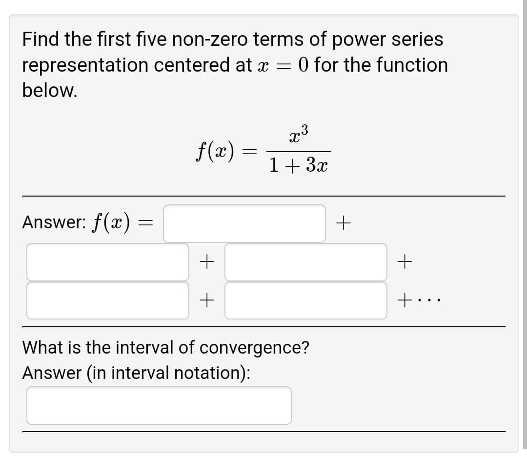 Find the first five non-zero terms of power series
centered at x = 0 for the function
a
representation
below.
x³
f(x)
1+ 3x
Answer: f(x)
What is the interval of convergence?
Answer (in interval notation):
=
+
=
+
+
+..