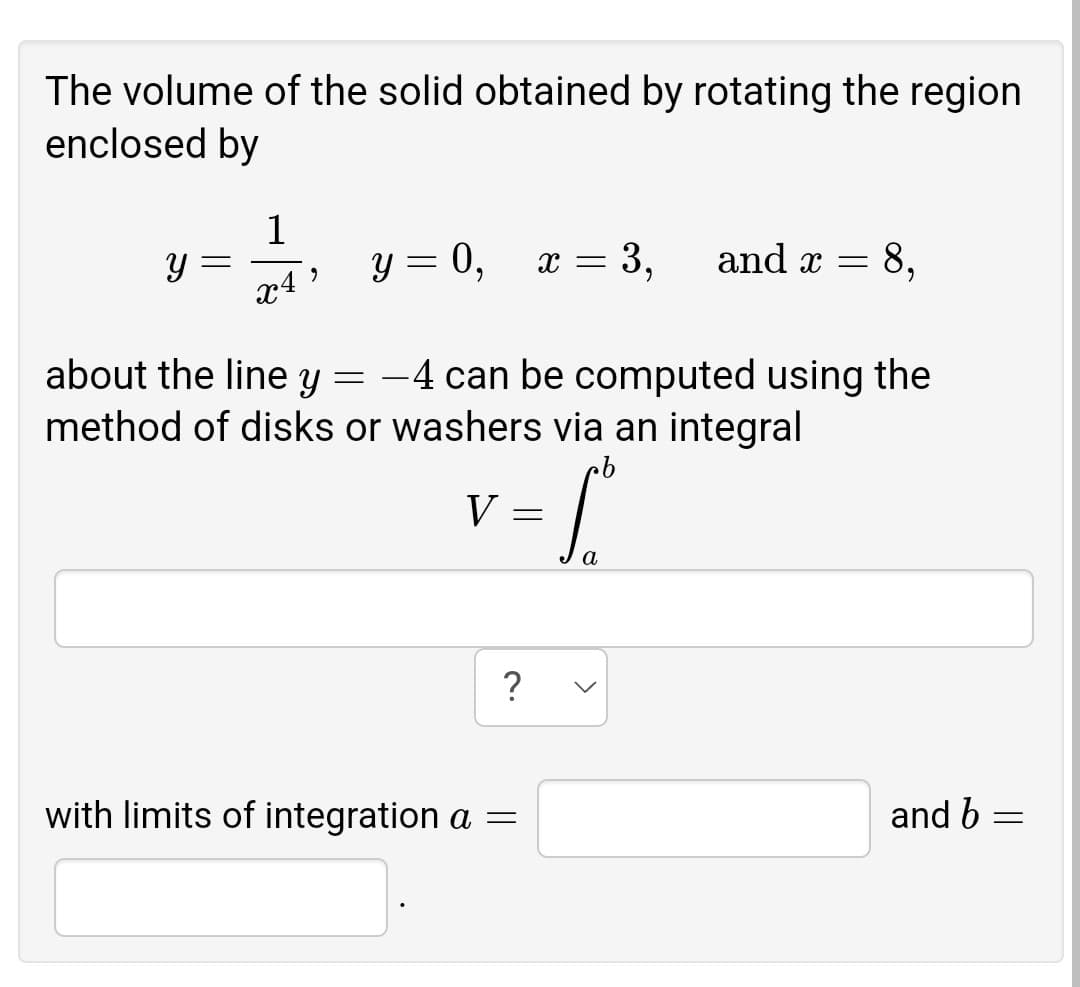 The volume of the solid obtained by rotating the region
enclosed by
1
y = 0,
x = 3,
and x = 8,
about the line y = -4 can be computed using the
method of disks or washers via an integral
V
with limits of integration a =
and b
