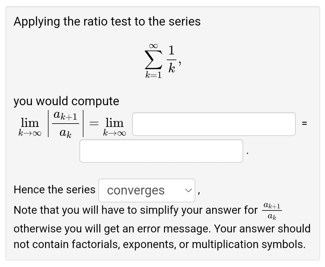 Applying the ratio test to the series
∞
1
k
you would compute
ak+1
lim
= lim
k→∞ ak
k→∞
Hence the series
converges
ak+1
Note that you will have to simplify your answer for ak
otherwise you will get an error message. Your answer should
not contain factorials, exponents, or multiplication symbols.
9
=