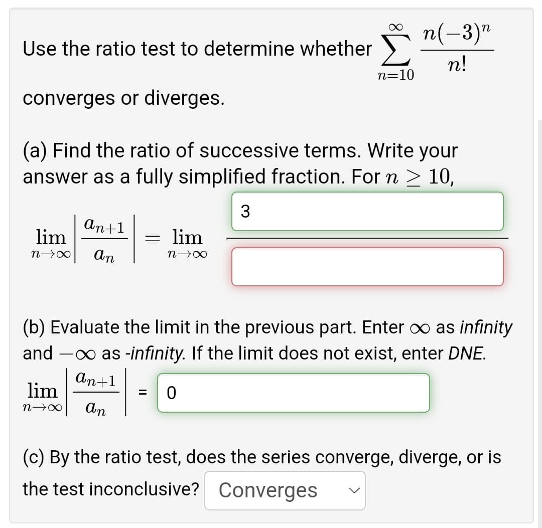 ∞
n(-3)n
Use the ratio test to determine whether
n!
n=10
converges or diverges.
(a) Find the ratio of successive terms. Write your
answer as a fully simplified fraction. For n ≥ 10,
3
an+1
= lim
lim
N→∞ an
N→∞
(b) Evaluate the limit in the previous part. Enter ∞ as infinity
and - as -infinity. If the limit does not exist, enter DNE.
an+1
lim
= 0
n→∞
an
(c) By the ratio test, does the series converge, diverge, or is
the test inconclusive? Converges