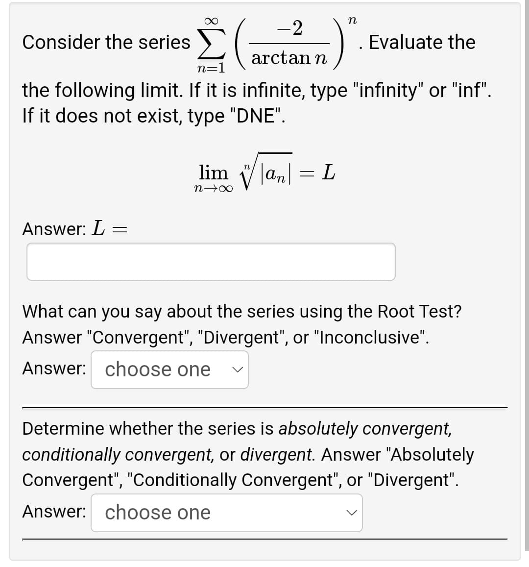 n
-2
Consider the series
Evaluate the
arctan n
n
the following limit. If it is infinite, type "infinity" or "inf".
If it does not exist, type "DNE".
lim an
L
n→∞
Answer: L =
What can you say about the series using the Root Test?
Answer "Convergent", "Divergent", or "Inconclusive".
Answer: choose one
Determine whether the series is absolutely convergent,
conditionally convergent, or divergent. Answer "Absolutely
Convergent", "Conditionally Convergent", or "Divergent".
Answer: choose one
=