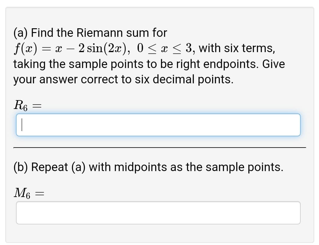 (a) Find the Riemann sum for
f(x) = x – 2 sin(2x), 0 < x < 3, with six terms,
taking the sample points to be right endpoints. Give
your answer correct to six decimal points.
R6 =
(b) Repeat (a) with midpoints as the sample points.
M6 =

