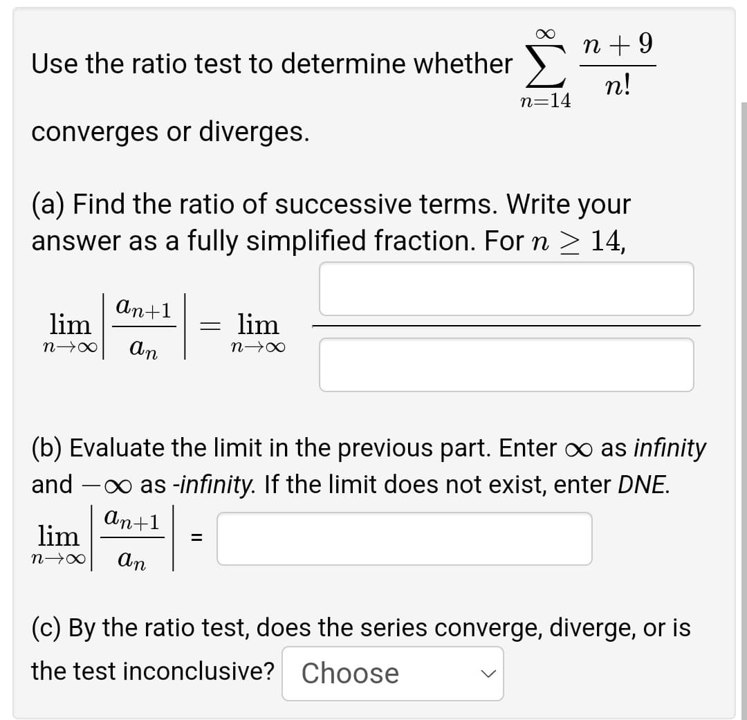 n + 9
Use the ratio test to determine whether
n!
n=14
converges or diverges.
(a) Find the ratio of successive terms. Write your
answer as a fully simplified fraction. For n ≥ 14,
an+1
lim
= lim
n→∞
an
N→∞
(b) Evaluate the limit in the previous part. Enter ∞ as infinity
and →∞ as -infinity. If the limit does not exist, enter DNE.
an+1
lim
=
N→∞ An
(c) By the ratio test, does the series converge, diverge, or is
the test inconclusive? Choose
