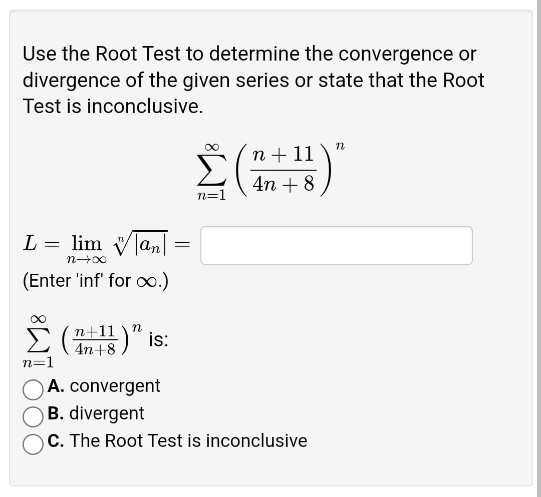 Use the Root Test to determine the convergence or
divergence of the given series or state that the Root
Test is inconclusive.
n
Σ(1)
L
=
lim an
n→∞
(Enter 'inf' for ∞.)
n+11
4n+8)" is:
n=1
OA. convergent
B. divergent
C. The Root Test is inconclusive
=